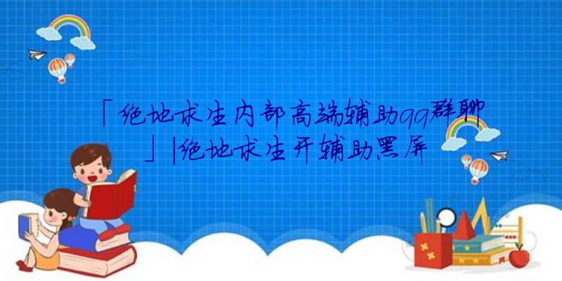 「绝地求生内部高端辅助qq群聊」|绝地求生开辅助黑屏